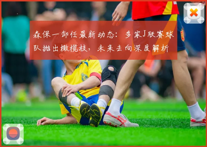 森保一卸任最新动态：多家J联赛球队抛出橄榄枝，未来去向深度解析