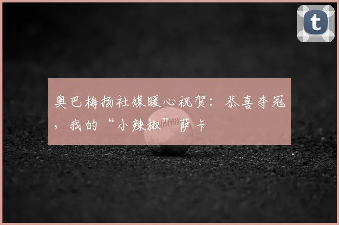 奥巴梅扬社媒暖心祝贺：恭喜夺冠，我的“小辣椒”萨卡