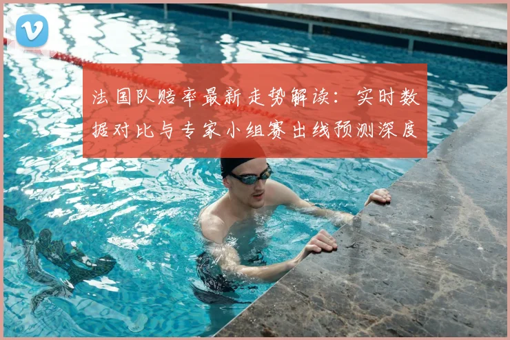 法国队赔率最新走势解读：实时数据对比与专家小组赛出线预测深度分析
