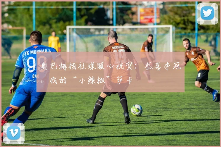 奥巴梅扬社媒暖心祝贺：恭喜夺冠，我的“小辣椒”萨卡