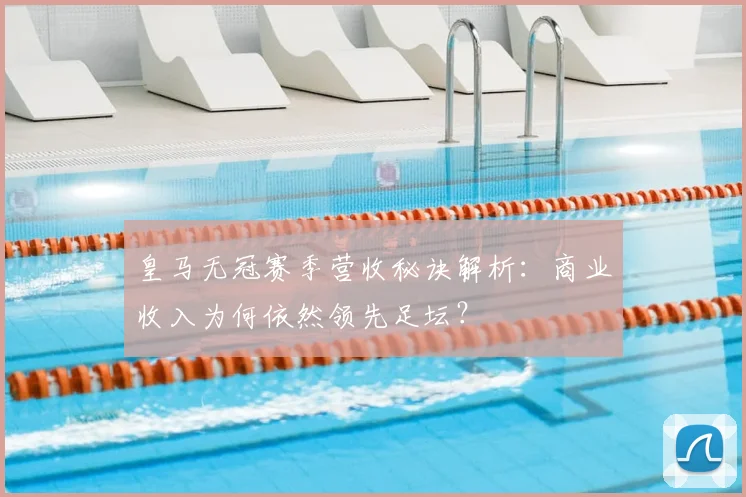 皇马无冠赛季营收秘诀解析：商业收入为何依然领先足坛？