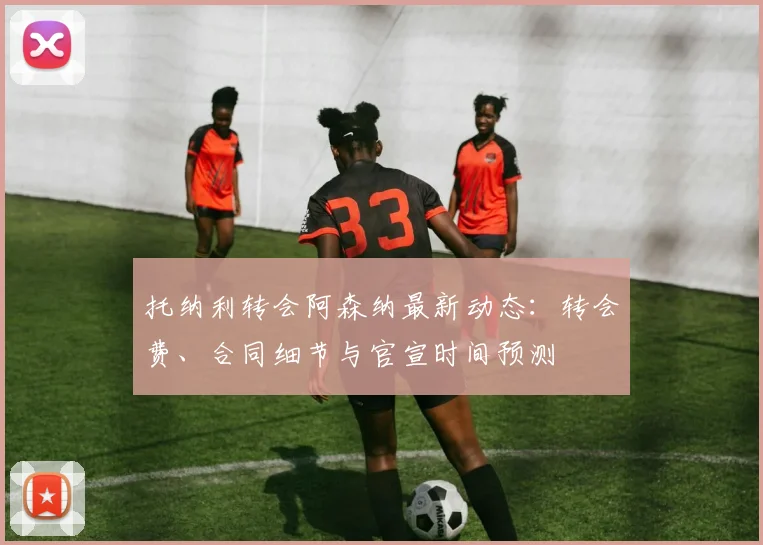托纳利转会阿森纳最新动态:转会费、合同细节与官宣时间预测