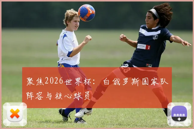 聚焦2026世界杯：白俄罗斯国家队阵容与核心球员