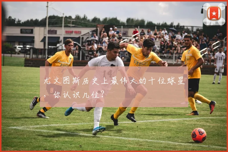 尤文图斯历史上最伟大的十位球星，你认识几位？