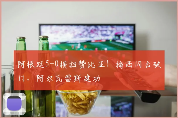 阿根廷5-0横扫赞比亚！梅西闪击破门，阿尔瓦雷斯建功