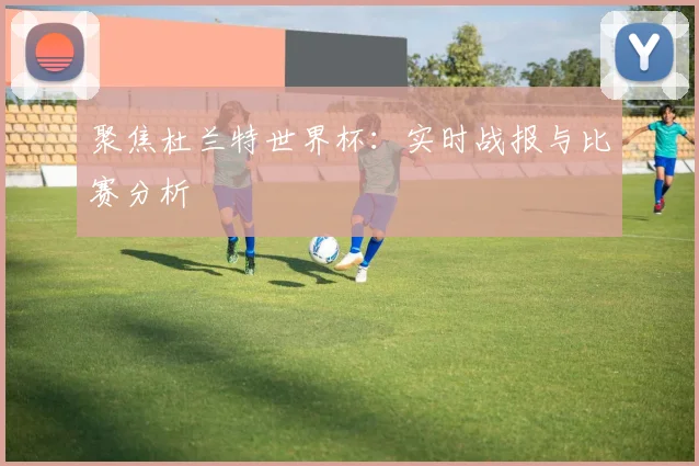 聚焦杜兰特世界杯：实时战报与比赛分析