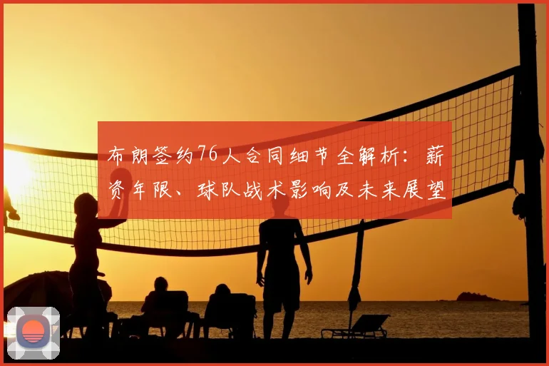 布朗签约76人合同细节全解析:薪资年限、球队战术影响及未来展望